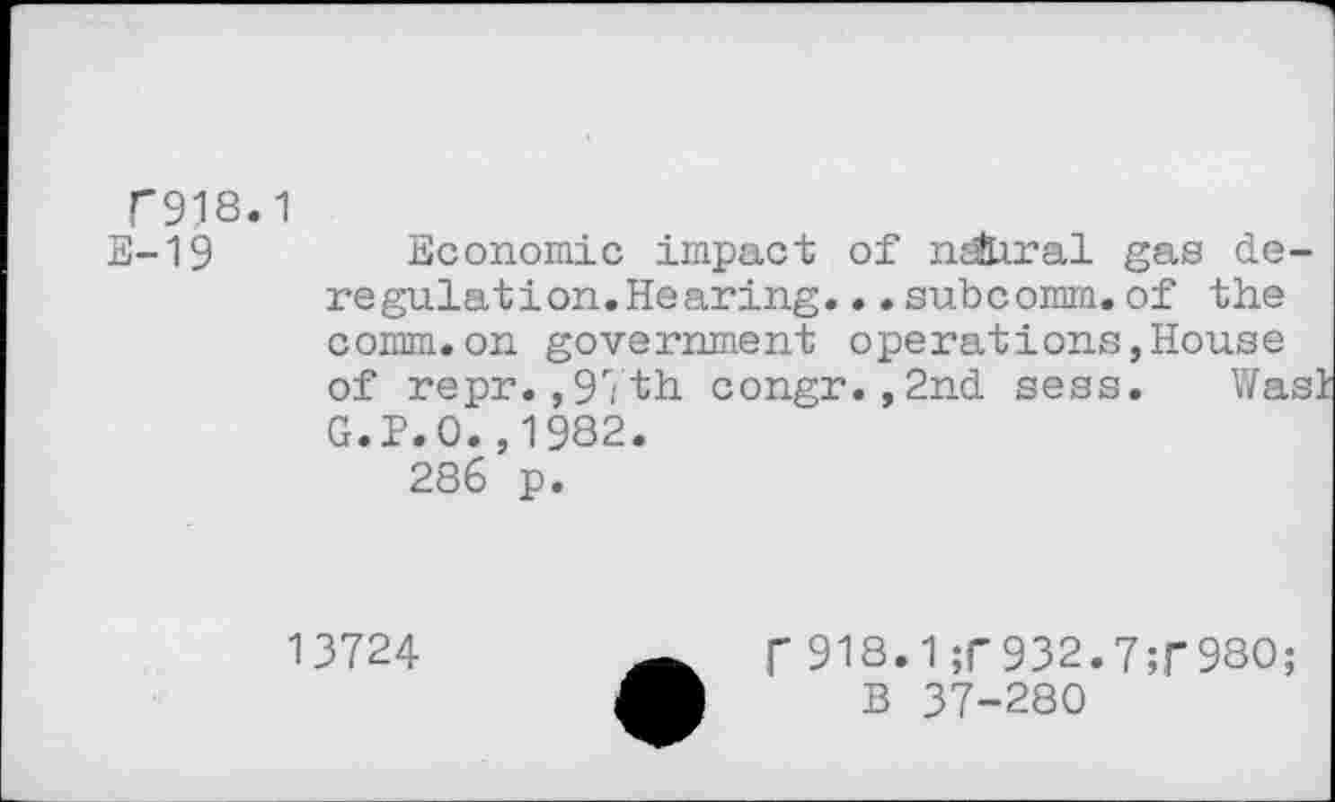 ﻿T918.1
E-19	Economic impact of n^hral gas de-
regulat ion. Hearing. .•subcomm.of the comm.on government operations,House of repr.,97th congr.,2nd sess. WasI G.P.O.,1982.
286 p.
13724
f 918.1;r932.7;f98O;
B 37-280